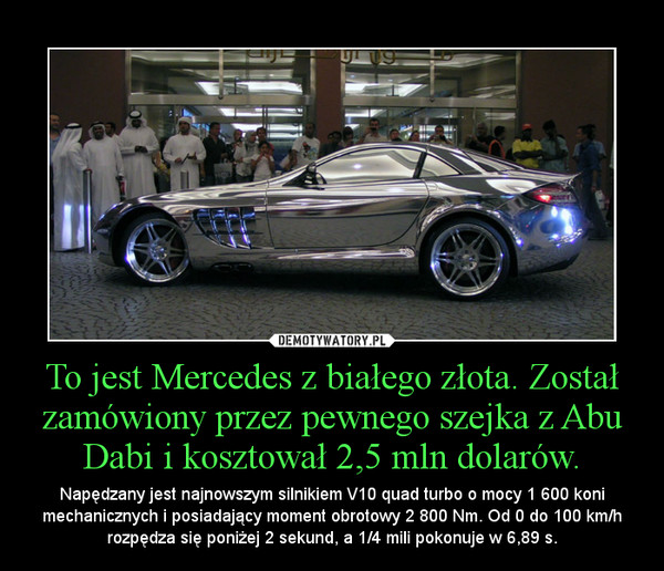 To jest Mercedes z białego złota. Został zamówiony przez pewnego szejka z Abu Dabi i kosztował 2,5 mln dolarów. – Napędzany jest najnowszym silnikiem V10 quad turbo o mocy 1 600 koni mechanicznych i posiadający moment obrotowy 2 800 Nm. Od 0 do 100 km/h rozpędza się poniżej 2 sekund, a 1/4 mili pokonuje w 6,89 s. 
