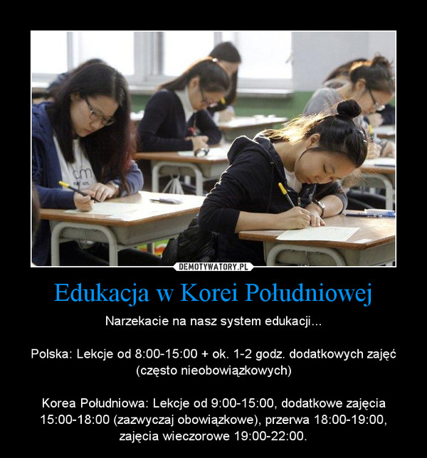 Edukacja w Korei Południowej – Narzekacie na nasz system edukacji...Polska: Lekcje od 8:00-15:00 + ok. 1-2 godz. dodatkowych zajęć (często nieobowiązkowych)Korea Południowa: Lekcje od 9:00-15:00, dodatkowe zajęcia 15:00-18:00 (zazwyczaj obowiązkowe), przerwa 18:00-19:00, zajęcia wieczorowe 19:00-22:00. 