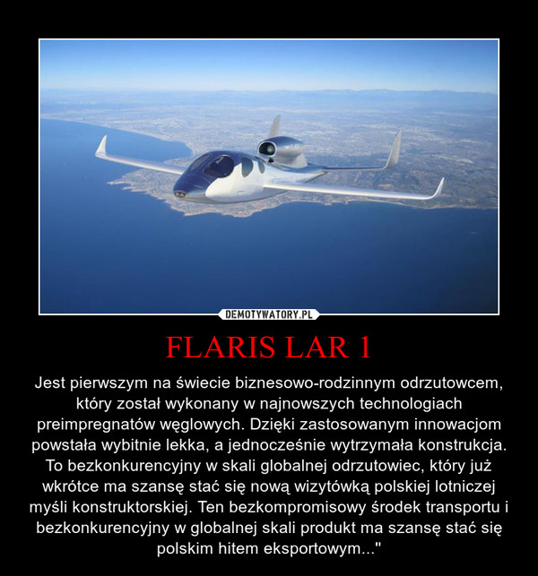 FLARIS LAR 1 – Jest pierwszym na świecie biznesowo-rodzinnym odrzutowcem, który został wykonany w najnowszych technologiach preimpregnatów węglowych. Dzięki zastosowanym innowacjom powstała wybitnie lekka, a jednocześnie wytrzymała konstrukcja. To bezkonkurencyjny w skali globalnej odrzutowiec, który już wkrótce ma szansę stać się nową wizytówką polskiej lotniczej myśli konstruktorskiej. Ten bezkompromisowy środek transportu i bezkonkurencyjny w globalnej skali produkt ma szansę stać się polskim hitem eksportowym...'' 