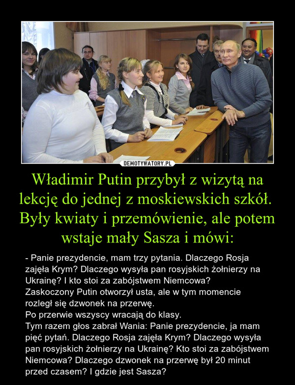 Władimir Putin przybył z wizytą na lekcję do jednej z moskiewskich szkół. 
Były kwiaty i przemówienie, ale potem wstaje mały Sasza i mówi: