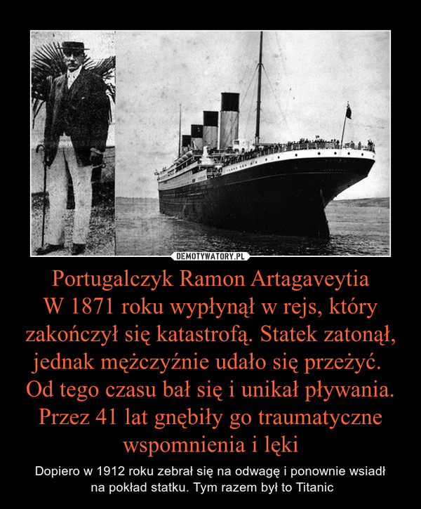 Portugalczyk Ramon ArtagaveytiaW 1871 roku wypłynął w rejs, który zakończył się katastrofą. Statek zatonął, jednak mężczyźnie udało się przeżyć. Od tego czasu bał się i unikał pływania. Przez 41 lat gnębiły go traumatyczne wspomnienia i lęki – Dopiero w 1912 roku zebrał się na odwagę i ponownie wsiadł na pokład statku. Tym razem był to Titanic 
