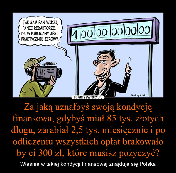 Za jaką uznałbyś swoją kondycję finansowa, gdybyś miał 85 tys. złotych długu, zarabiał 2,5 tys. miesięcznie i po odliczeniu wszystkich opłat brakowało by ci 300 zł, które musisz pożyczyć? – Właśnie w takiej kondycji finansowej znajduje się Polska 