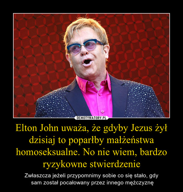 Elton John uważa, że gdyby Jezus żył dzisiaj to poparłby małżeństwa homoseksualne. No nie wiem, bardzo ryzykowne stwierdzenie