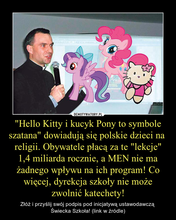 "Hello Kitty i kucyk Pony to symbole szatana" dowiadują się polskie dzieci na  religii. Obywatele płacą za te "lekcje" 1,4 miliarda rocznie, a MEN nie ma żadnego wpływu na ich program! Co więcej, dyrekcja szkoły nie może zwolnić katechety! – Złóż i przyślij swój podpis pod inicjatywą ustawodawczą Świecka Szkoła! (link w źródle) 