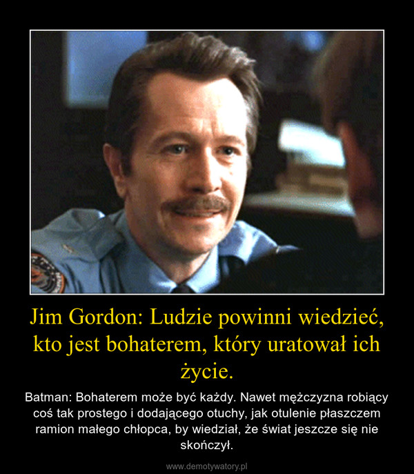 Jim Gordon: Ludzie powinni wiedzieć, kto jest bohaterem, który uratował ich życie. – Batman: Bohaterem może być każdy. Nawet mężczyzna robiący coś tak prostego i dodającego otuchy, jak otulenie płaszczem ramion małego chłopca, by wiedział, że świat jeszcze się nie skończył. 