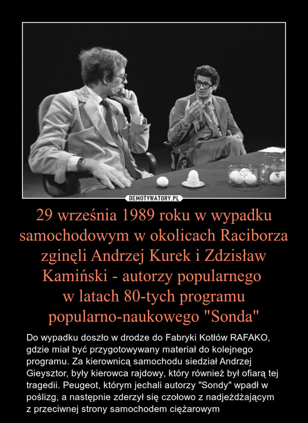 29 września 1989 roku w wypadku samochodowym w okolicach Raciborza zginęli Andrzej Kurek i Zdzisław Kamiński - autorzy popularnego w latach 80-tych programu popularno-naukowego "Sonda" – Do wypadku doszło w drodze do Fabryki Kotłów RAFAKO, gdzie miał być przygotowywany materiał do kolejnego programu. Za kierownicą samochodu siedział Andrzej Gieysztor, były kierowca rajdowy, który również był ofiarą tej tragedii. Peugeot, którym jechali autorzy "Sondy" wpadł w poślizg, a następnie zderzył się czołowo z nadjeżdżającym z przeciwnej strony samochodem ciężarowym 
