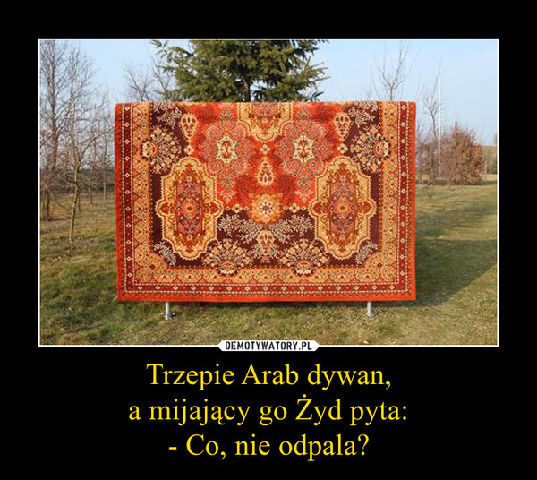 Trzepie Arab dywan,a mijający go Żyd pyta:- Co, nie odpala? –  