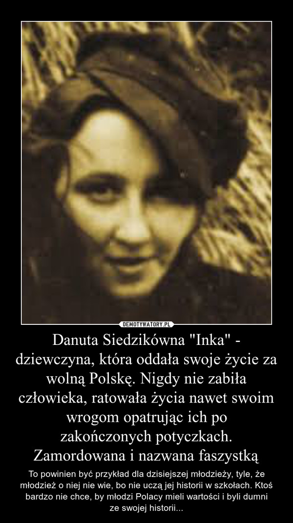 Danuta Siedzikówna "Inka" - dziewczyna, która oddała swoje życie za wolną Polskę. Nigdy nie zabiła człowieka, ratowała życia nawet swoim wrogom opatrując ich pozakończonych potyczkach.Zamordowana i nazwana faszystką – To powinien być przykład dla dzisiejszej młodzieży, tyle, że młodzież o niej nie wie, bo nie uczą jej historii w szkołach. Ktoś bardzo nie chce, by młodzi Polacy mieli wartości i byli dumnize swojej historii... 