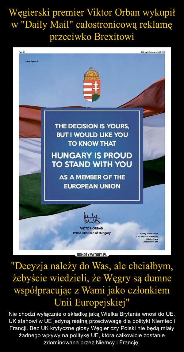 "Decyzja należy do Was, ale chciałbym, żebyście wiedzieli, że Węgry są dumne współpracując z Wami jako członkiem Unii Europejskiej" – Nie chodzi wyłącznie o składkę jaką Wielka Brytania wnosi do UE. UK stanowi w UE jedyną realną przeciwwagę dla polityki Niemiec i Francji. Bez UK krytyczne głosy Węgier czy Polski nie będą miały żadnego wpływy na politykę UE, która całkowicie zostanie zdominowana przez Niemcy i Francję. 