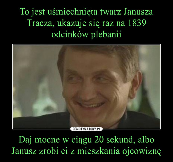 To jest uśmiechnięta twarz Janusza Tracza, ukazuje się raz na 1839 odcinków plebanii Daj mocne w ciągu 20 sekund, albo Janusz zrobi ci z mieszkania ojcowiznę
