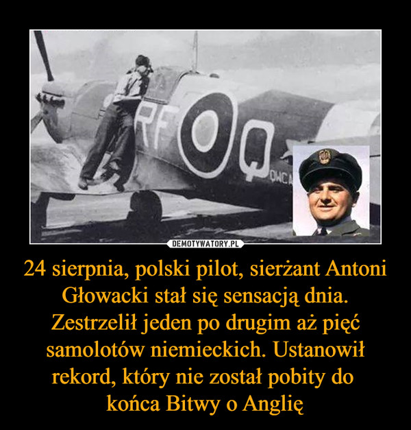 24 sierpnia, polski pilot, sierżant Antoni Głowacki stał się sensacją dnia. Zestrzelił jeden po drugim aż pięć samolotów niemieckich. Ustanowił rekord, który nie został pobity do 
końca Bitwy o Anglię