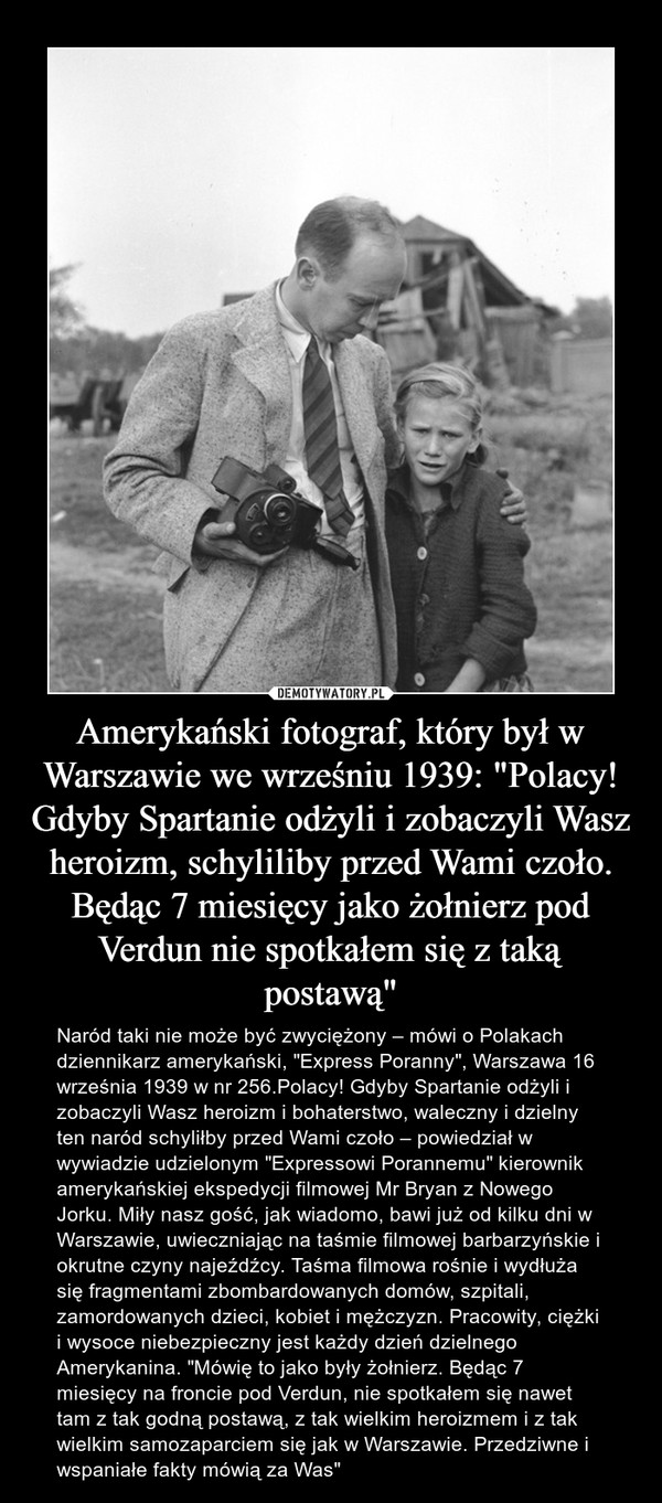 Amerykański fotograf, który był w Warszawie we wrześniu 1939: "Polacy! Gdyby Spartanie odżyli i zobaczyli Wasz heroizm, schyliliby przed Wami czoło. Będąc 7 miesięcy jako żołnierz pod Verdun nie spotkałem się z taką postawą" – Naród taki nie może być zwyciężony – mówi o Polakach dziennikarz amerykański, "Express Poranny", Warszawa 16 września 1939 w nr 256.Polacy! Gdyby Spartanie odżyli i zobaczyli Wasz heroizm i bohaterstwo, waleczny i dzielny ten naród schyliłby przed Wami czoło – powiedział w wywiadzie udzielonym "Expressowi Porannemu" kierownik amerykańskiej ekspedycji filmowej Mr Bryan z Nowego Jorku. Miły nasz gość, jak wiadomo, bawi już od kilku dni w Warszawie, uwieczniając na taśmie filmowej barbarzyńskie i okrutne czyny najeźdźcy. Taśma filmowa rośnie i wydłuża się fragmentami zbombardowanych domów, szpitali, zamordowanych dzieci, kobiet i mężczyzn. Pracowity, ciężki i wysoce niebezpieczny jest każdy dzień dzielnego Amerykanina. "Mówię to jako były żołnierz. Będąc 7 miesięcy na froncie pod Verdun, nie spotkałem się nawet tam z tak godną postawą, z tak wielkim heroizmem i z tak wielkim samozaparciem się jak w Warszawie. Przedziwne i wspaniałe fakty mówią za Was" 