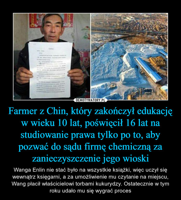 Farmer z Chin, który zakończył edukację w wieku 10 lat, poświęcił 16 lat na studiowanie prawa tylko po to, aby pozwać do sądu firmę chemiczną za zanieczyszczenie jego wioski – Wanga Enlin nie stać było na wszystkie książki, więc uczył się wewnątrz księgarni, a za umożliwienie mu czytanie na miejscu, Wang płacił właścicielowi torbami kukurydzy. Ostatecznie w tym roku udało mu się wygrać proces 