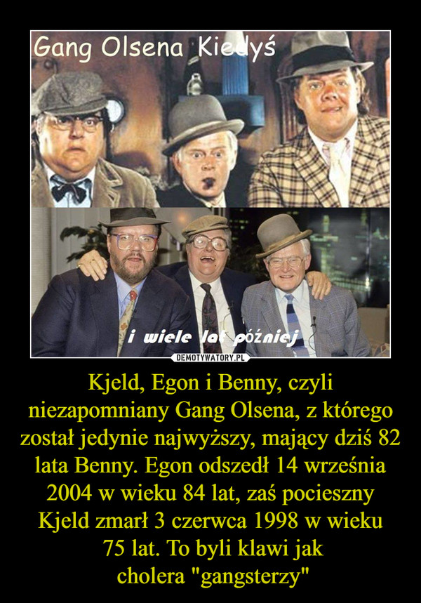 Kjeld, Egon i Benny, czyli niezapomniany Gang Olsena, z którego został jedynie najwyższy, mający dziś 82 lata Benny. Egon odszedł 14 września 2004 w wieku 84 lat, zaś pocieszny Kjeld zmarł 3 czerwca 1998 w wieku
 75 lat. To byli klawi jak
 cholera "gangst