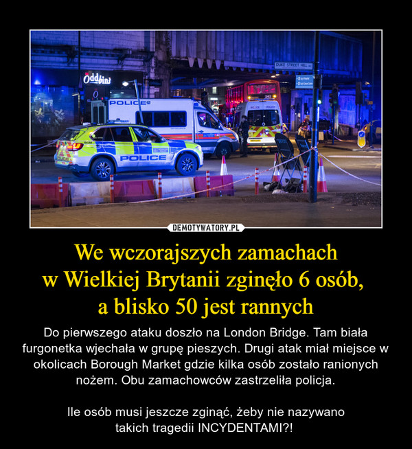 We wczorajszych zamachachw Wielkiej Brytanii zginęło 6 osób, a blisko 50 jest rannych – Do pierwszego ataku doszło na London Bridge. Tam biała furgonetka wjechała w grupę pieszych. Drugi atak miał miejsce w okolicach Borough Market gdzie kilka osób zostało ranionych nożem. Obu zamachowców zastrzeliła policja.Ile osób musi jeszcze zginąć, żeby nie nazywanotakich tragedii INCYDENTAMI?!  