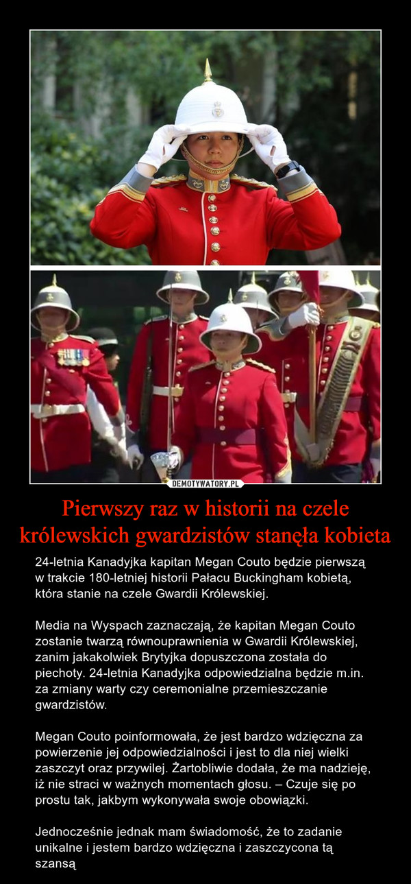 Pierwszy raz w historii na czele królewskich gwardzistów stanęła kobieta – 24-letnia Kanadyjka kapitan Megan Couto będzie pierwszą w trakcie 180-letniej historii Pałacu Buckingham kobietą, która stanie na czele Gwardii Królewskiej.Media na Wyspach zaznaczają, że kapitan Megan Couto zostanie twarzą równouprawnienia w Gwardii Królewskiej, zanim jakakolwiek Brytyjka dopuszczona została do piechoty. 24-letnia Kanadyjka odpowiedzialna będzie m.in. za zmiany warty czy ceremonialne przemieszczanie gwardzistów.Megan Couto poinformowała, że jest bardzo wdzięczna za powierzenie jej odpowiedzialności i jest to dla niej wielki zaszczyt oraz przywilej. Żartobliwie dodała, że ma nadzieję, iż nie straci w ważnych momentach głosu. – Czuje się po prostu tak, jakbym wykonywała swoje obowiązki. Jednocześnie jednak mam świadomość, że to zadanie unikalne i jestem bardzo wdzięczna i zaszczycona tą szansą 