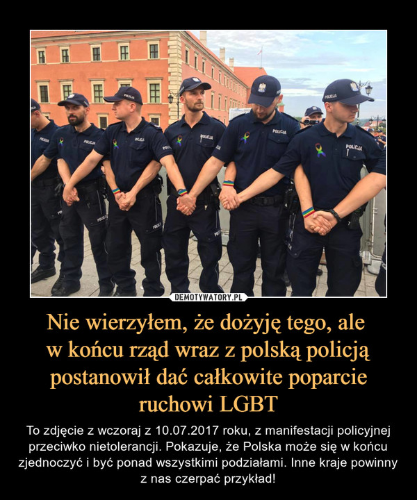 Nie wierzyłem, że dożyję tego, ale w końcu rząd wraz z polską policją postanowił dać całkowite poparcie ruchowi LGBT – To zdjęcie z wczoraj z 10.07.2017 roku, z manifestacji policyjnej przeciwko nietolerancji. Pokazuje, że Polska może się w końcu zjednoczyć i być ponad wszystkimi podziałami. Inne kraje powinny z nas czerpać przykład! 