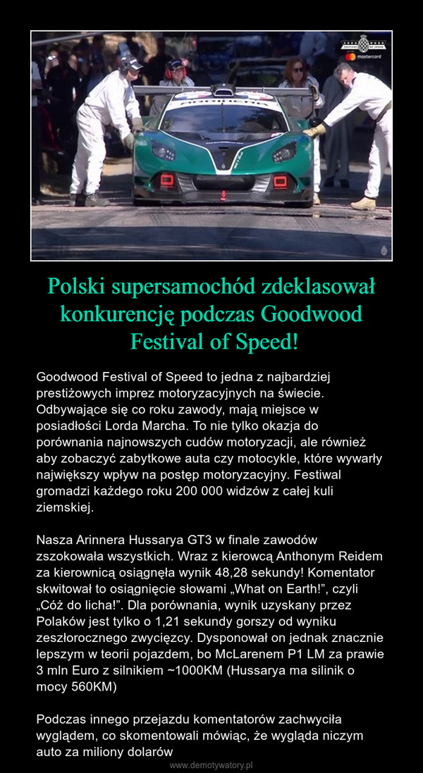 Polski supersamochód zdeklasował konkurencję podczas Goodwood Festival of Speed! – Goodwood Festival of Speed to jedna z najbardziej prestiżowych imprez motoryzacyjnych na świecie. Odbywające się co roku zawody, mają miejsce w posiadłości Lorda Marcha. To nie tylko okazja do porównania najnowszych cudów motoryzacji, ale również aby zobaczyć zabytkowe auta czy motocykle, które wywarły największy wpływ na postęp motoryzacyjny. Festiwal gromadzi każdego roku 200 000 widzów z całej kuli ziemskiej.Nasza Arinnera Hussarya GT3 w finale zawodów zszokowała wszystkich. Wraz z kierowcą Anthonym Reidem za kierownicą osiągnęła wynik 48,28 sekundy! Komentator skwitował to osiągnięcie słowami „What on Earth!”, czyli „Cóż do licha!”. Dla porównania, wynik uzyskany przez Polaków jest tylko o 1,21 sekundy gorszy od wyniku zeszłorocznego zwycięzcy. Dysponował on jednak znacznie lepszym w teorii pojazdem, bo McLarenem P1 LM za prawie 3 mln Euro z silnikiem ~1000KM (Hussarya ma silinik o mocy 560KM)Podczas innego przejazdu komentatorów zachwyciła wyglądem, co skomentowali mówiąc, że wygląda niczym auto za miliony dolarów 