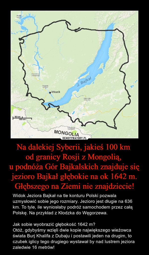 Na dalekiej Syberii, jakieś 100 km od granicy Rosji z Mongolią, u podnóża Gór Bajkalskich znajduje się jezioro Bajkał głębokie na ok 1642 m. Głębszego na Ziemi nie znajdziecie! – Widok Jeziora Bajkał na tle konturu Polski pozwala uzmysłowić sobie jego rozmiary. Jezioro jest długie na 636 km. To tyle, ile wyniosłaby podróż samochodem przez całą Polskę. Na przykład z Kłodzka do Węgorzewa.Jak sobie wyobrazić głębokość 1642 m? Otóż, gdybyśmy wzięli dwie kopie największego wieżowca świata Burj Khalifa z Dubaju i postawili jeden na drugim, to czubek iglicy tego drugiego wystawał by nad lustrem jeziora zaledwie 16 metrów! 