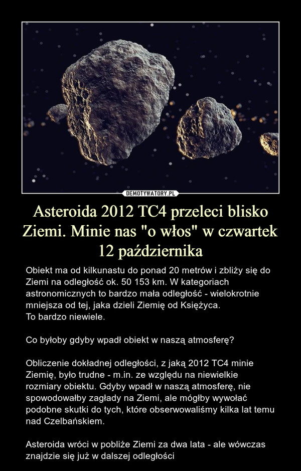 Asteroida 2012 TC4 przeleci blisko Ziemi. Minie nas "o włos" w czwartek 12 października – Obiekt ma od kilkunastu do ponad 20 metrów i zbliży się do Ziemi na odległość ok. 50 153 km. W kategoriach astronomicznych to bardzo mała odległość - wielokrotnie mniejsza od tej, jaka dzieli Ziemię od Księżyca. To bardzo niewiele. Co byłoby gdyby wpadł obiekt w naszą atmosferę?Obliczenie dokładnej odległości, z jaką 2012 TC4 minie Ziemię, było trudne - m.in. ze względu na niewielkie rozmiary obiektu. Gdyby wpadł w naszą atmosferę, nie spowodowałby zagłady na Ziemi, ale mógłby wywołać podobne skutki do tych, które obserwowaliśmy kilka lat temu nad Czelbańskiem. Asteroida wróci w pobliże Ziemi za dwa lata - ale wówczas znajdzie się już w dalszej odległości 