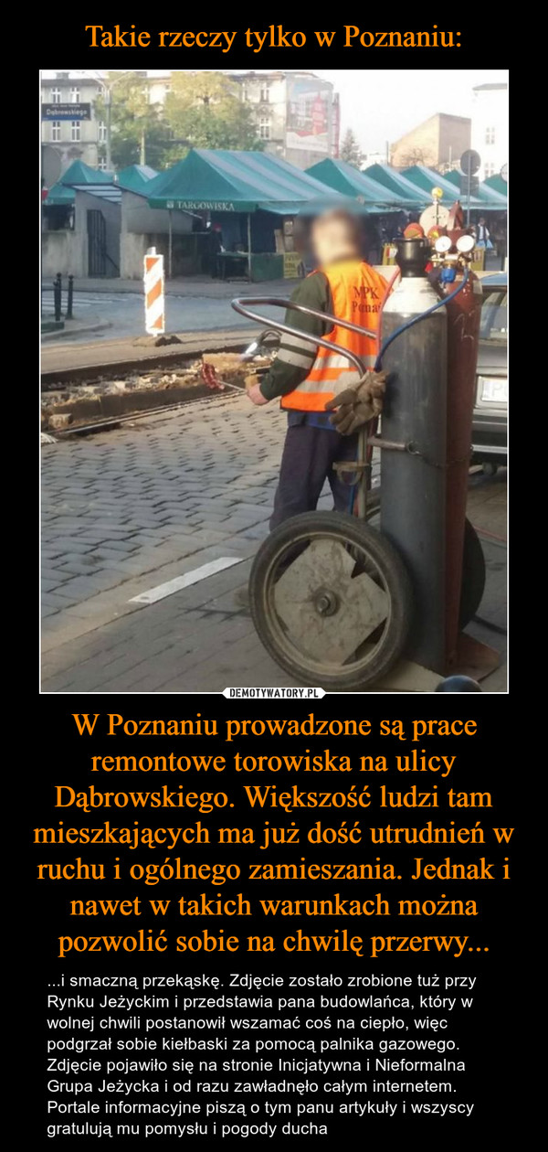 Takie rzeczy tylko w Poznaniu: W Poznaniu prowadzone są prace remontowe torowiska na ulicy Dąbrowskiego. Większość ludzi tam mieszkających ma już dość utrudnień w ruchu i ogólnego zamieszania. Jednak i nawet w takich warunkach można pozwolić sobie na chwilę przerwy...