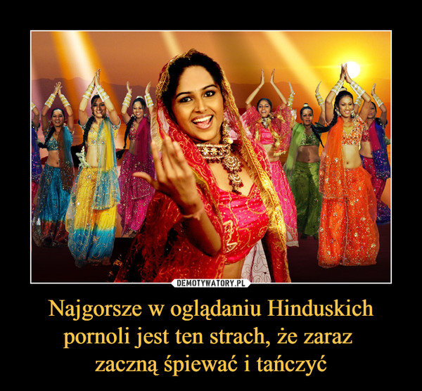 Najgorsze w oglądaniu Hinduskich pornoli jest ten strach, że zaraz zaczną śpiewać i tańczyć –  