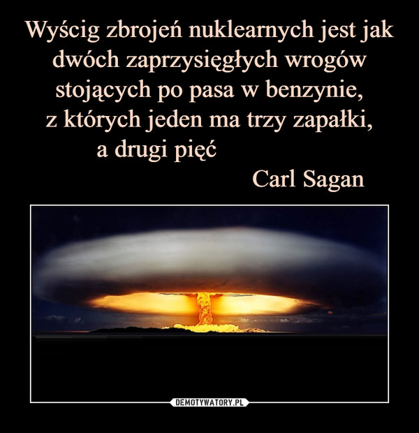 Wyścig zbrojeń nuklearnych jest jak dwóch zaprzysięgłych wrogów stojących po pasa w benzynie,
z których jeden ma trzy zapałki,
a drugi pięć                
                              Carl Sagan