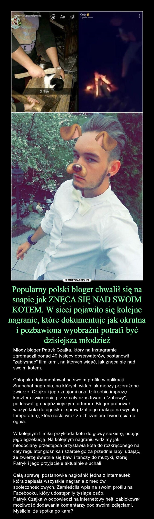 Popularny polski bloger chwalił się na snapie jak ZNĘCA SIĘ NAD SWOIM KOTEM. W sieci pojawiło się kolejne nagranie, które dokumentuje jak okrutna i pozbawiona wyobraźni potrafi być dzisiejsza młodzież