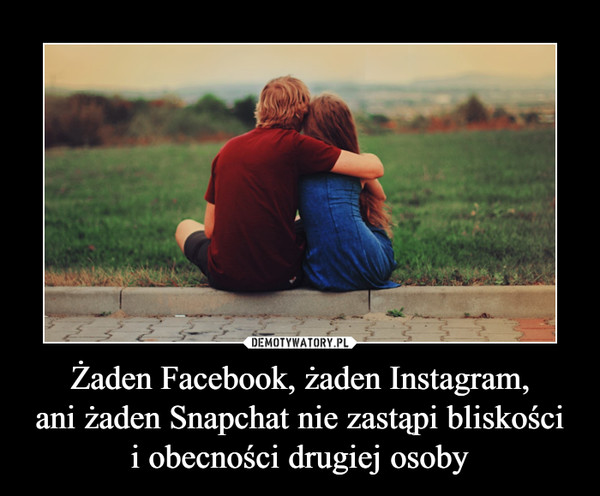 Żaden Facebook, żaden Instagram,
ani żaden Snapchat nie zastąpi bliskości
i obecności drugiej osoby