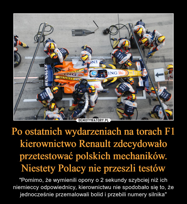 Po ostatnich wydarzeniach na torach F1 kierownictwo Renault zdecydowało przetestować polskich mechaników. Niestety Polacy nie przeszli testów – "Pomimo, że wymienili opony o 2 sekundy szybciej niż ich niemieccy odpowiednicy, kierownictwu nie spodobało się to, że jednocześnie przemalowali bolid i przebili numery silnika" 