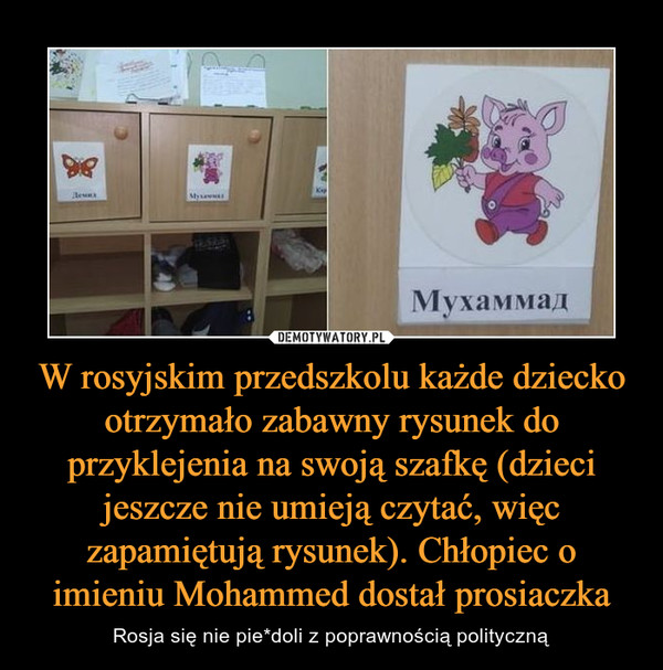 W rosyjskim przedszkolu każde dziecko otrzymało zabawny rysunek do przyklejenia na swoją szafkę (dzieci jeszcze nie umieją czytać, więc zapamiętują rysunek). Chłopiec o imieniu Mohammed dostał prosiaczka