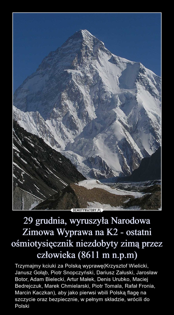 29 grudnia, wyruszyła Narodowa Zimowa Wyprawa na K2 - ostatni ośmiotysięcznik niezdobyty zimą przez człowieka (8611 m n.p.m) – Trzymajmy kciuki za Polską wyprawę(Krzysztof Wielicki, Janusz Gołąb, Piotr Snopczyński, Dariusz Załuski, Jarosław Botor, Adam Bielecki, Artur Małek, Denis Urubko, Maciej Bedrejczuk, Marek Chmielarski, Piotr Tomala, Rafał Fronia, Marcin Kaczkan), aby jako pierwsi wbili Polską flagę na szczycie oraz bezpiecznie, w pełnym składzie, wrócili do Polski 