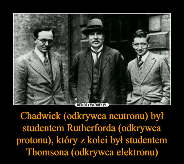 Chadwick (odkrywca neutronu) był studentem Rutherforda (odkrywca protonu), który z kolei był studentem Thomsona (odkrywca elektronu)