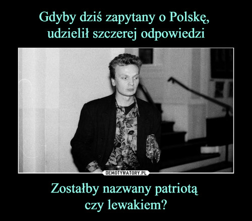 Gdyby dziś zapytany o Polskę, 
udzielił szczerej odpowiedzi Zostałby nazwany patriotą 
czy lewakiem?