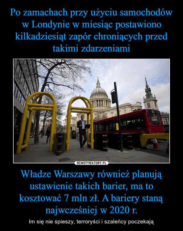Po zamachach przy użyciu samochodów w Londynie w miesiąc postawiono kilkadziesiąt zapór chroniących przed takimi zdarzeniami Władze Warszawy również planują ustawienie takich barier, ma to kosztować 7 mln zł. A bariery staną najwcześniej w 2020 r.