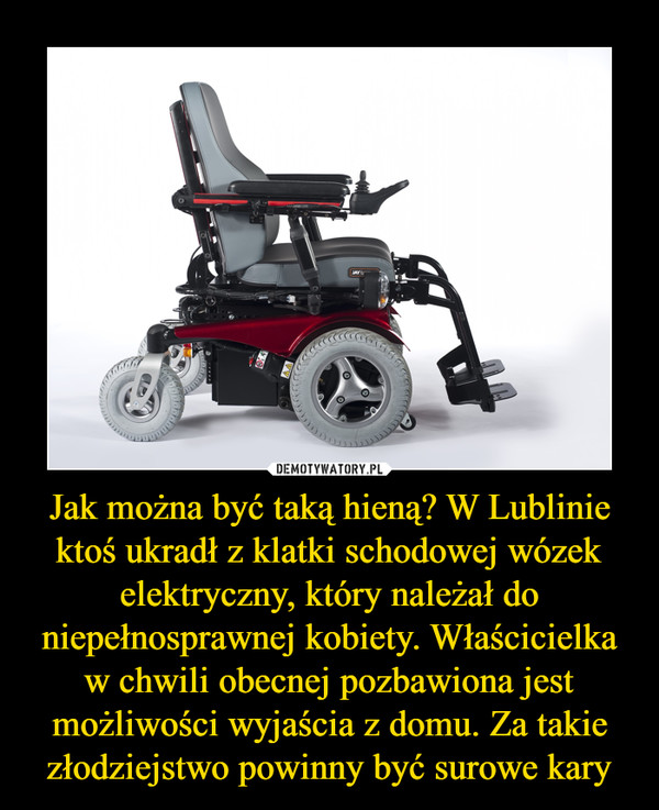 Jak można być taką hieną? W Lublinie ktoś ukradł z klatki schodowej wózek elektryczny, który należał do niepełnosprawnej kobiety. Właścicielka w chwili obecnej pozbawiona jest możliwości wyjaścia z domu. Za takie złodziejstwo powinny być surowe kary