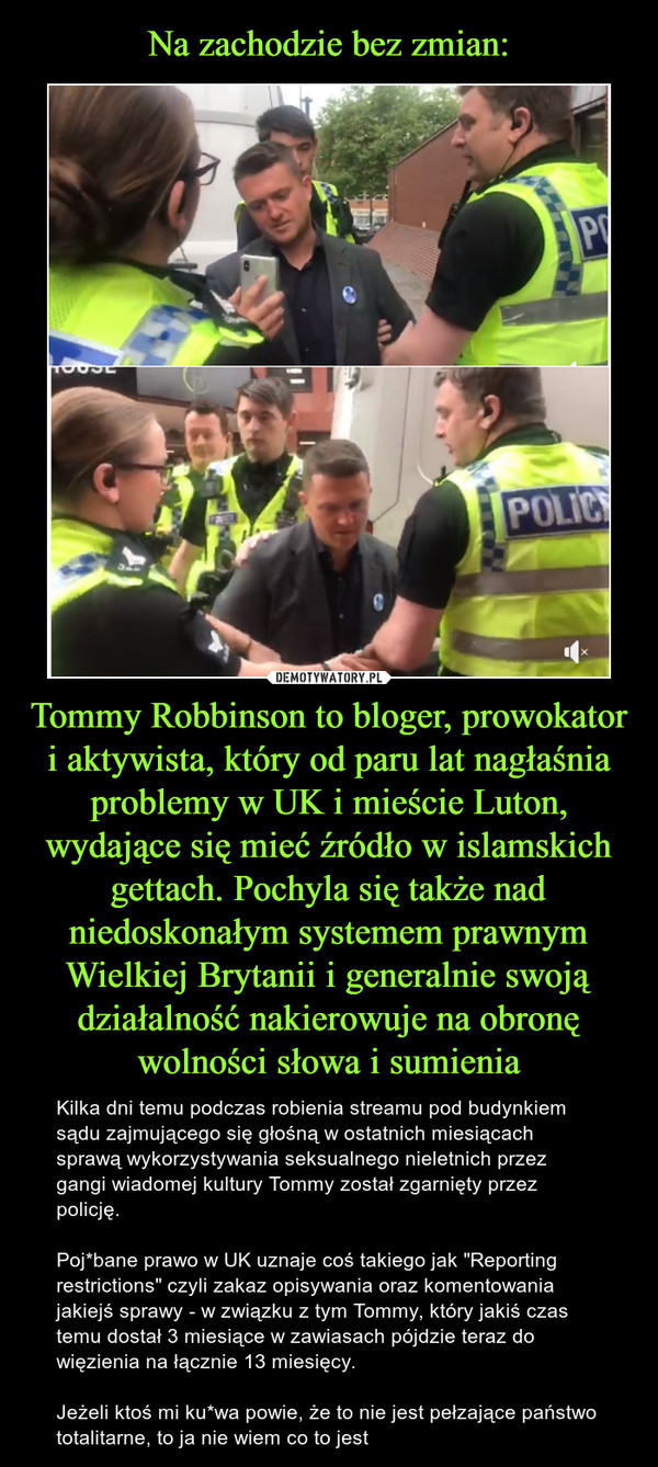 Na zachodzie bez zmian: Tommy Robbinson to bloger, prowokator i aktywista, który od paru lat nagłaśnia problemy w UK i mieście Luton, wydające się mieć źródło w islamskich gettach. Pochyla się także nad niedoskonałym systemem prawnym Wielkiej Brytanii i generalnie swoją działalność nakierowuje na obronę wolności słowa i sumienia