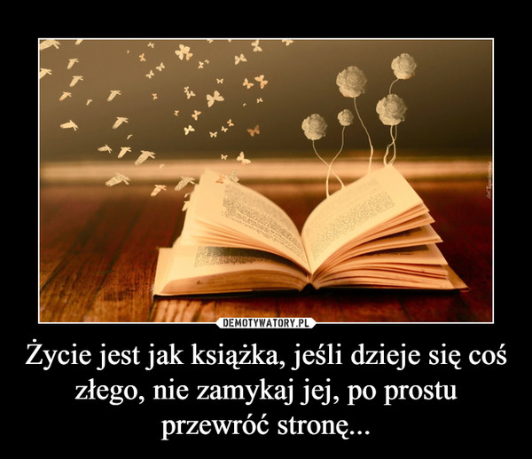 Życie jest jak książka, jeśli dzieje się coś złego, nie zamykaj jej, po prostu przewróć stronę... –  