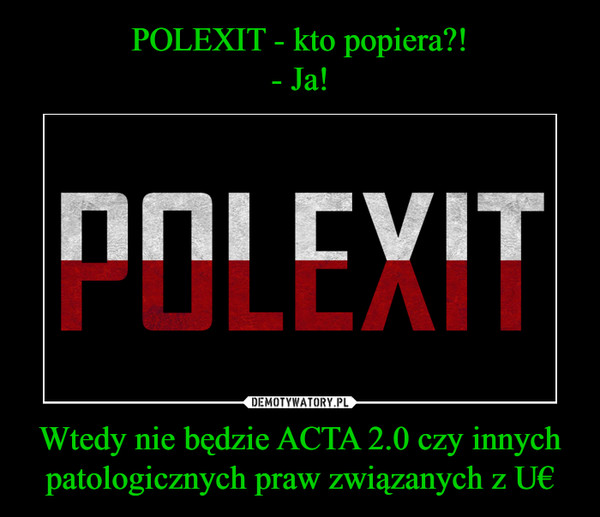 Wtedy nie będzie ACTA 2.0 czy innych patologicznych praw związanych z U€ –  POLEXIT