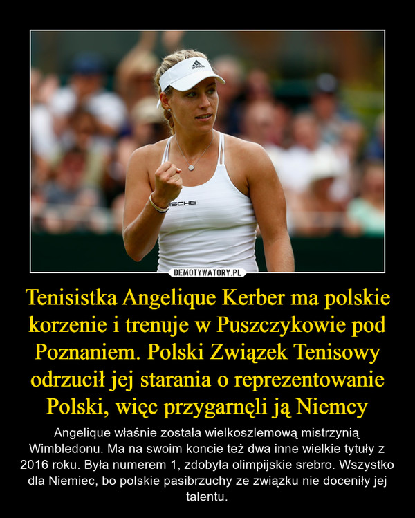 Tenisistka Angelique Kerber ma polskie korzenie i trenuje w Puszczykowie pod Poznaniem. Polski Związek Tenisowy odrzucił jej starania o reprezentowanie Polski, więc przygarnęli ją Niemcy