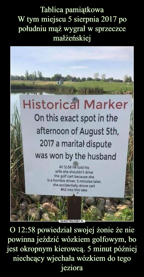 Tablica pamiątkowa
W tym miejscu 5 sierpnia 2017 po południu mąż wygrał w sprzeczce
małżeńskiej O 12:58 powiedział swojej żonie że nie powinna jeździć wózkiem golfowym, bo jest okropnym kierowcą. 5 minut później niechcący wjechała wózkiem do tego jeziora