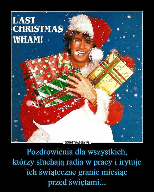Pozdrowienia dla wszystkich,którzy słuchają radia w pracy i irytujeich świąteczne granie miesiącprzed świętami... –  