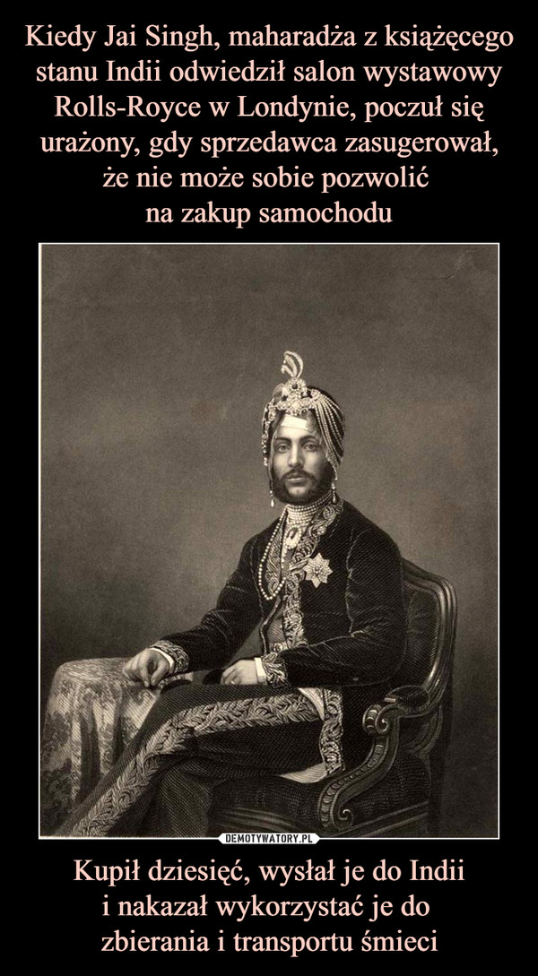 Kiedy Jai Singh, maharadża z książęcego stanu Indii odwiedził salon wystawowy Rolls-Royce w Londynie, poczuł się urażony, gdy sprzedawca zasugerował,
że nie może sobie pozwolić 
na zakup samochodu Kupił dziesięć, wysłał je do Indii
i nakazał wykorzystać je do 
zbierania i transportu śmieci