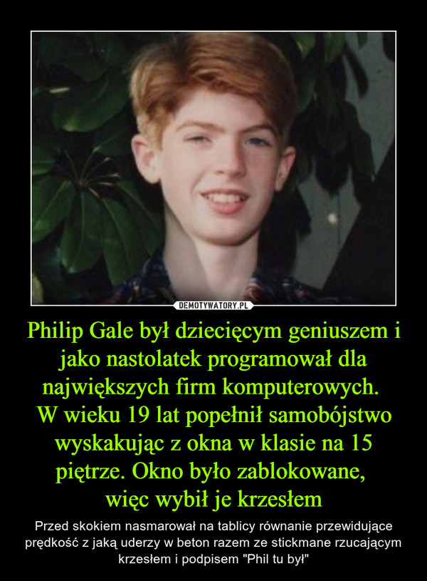 Philip Gale był dziecięcym geniuszem i jako nastolatek programował dla największych firm komputerowych. 
W wieku 19 lat popełnił samobójstwo wyskakując z okna w klasie na 15 piętrze. Okno było zablokowane, 
więc wybił je krzesłem