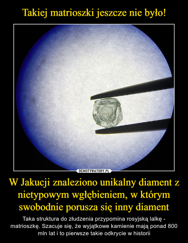 W Jakucji znaleziono unikalny diament z nietypowym wgłębieniem, w którym swobodnie porusza się inny diament – Taka struktura do złudzenia przypomina rosyjską lalkę - matrioszkę. Szacuje się, że wyjątkowe kamienie mają ponad 800 mln lat i to pierwsze takie odkrycie w historii 