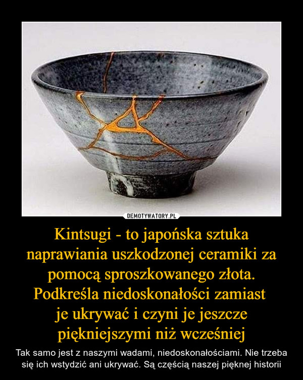 Kintsugi - to japońska sztuka naprawiania uszkodzonej ceramiki za pomocą sproszkowanego złota. Podkreśla niedoskonałości zamiast 
je ukrywać i czyni je jeszcze piękniejszymi niż wcześniej