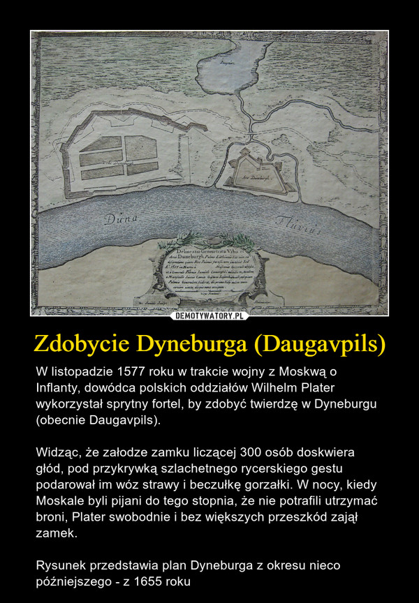 Zdobycie Dyneburga (Daugavpils) – W listopadzie 1577 roku w trakcie wojny z Moskwą o Inflanty, dowódca polskich oddziałów Wilhelm Plater wykorzystał sprytny fortel, by zdobyć twierdzę w Dyneburgu (obecnie Daugavpils).Widząc, że załodze zamku liczącej 300 osób doskwiera głód, pod przykrywką szlachetnego rycerskiego gestu podarował im wóz strawy i beczułkę gorzałki. W nocy, kiedy Moskale byli pijani do tego stopnia, że nie potrafili utrzymać broni, Plater swobodnie i bez większych przeszkód zajął zamek.Rysunek przedstawia plan Dyneburga z okresu nieco późniejszego - z 1655 roku 