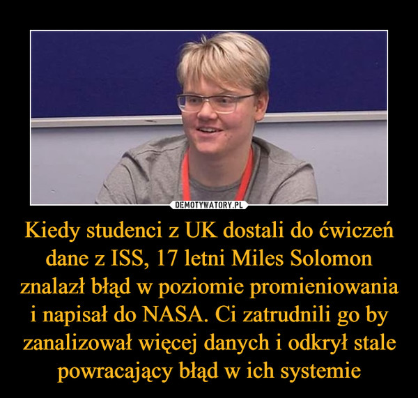 Kiedy studenci z UK dostali do ćwiczeń dane z ISS, 17 letni Miles Solomon znalazł błąd w poziomie promieniowania i napisał do NASA. Ci zatrudnili go by zanalizował więcej danych i odkrył stale powracający błąd w ich systemie –  