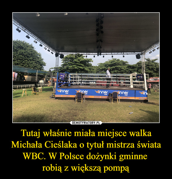 Tutaj właśnie miała miejsce walka Michała Cieślaka o tytuł mistrza świata WBC. W Polsce dożynki gminne 
robią z większą pompą
