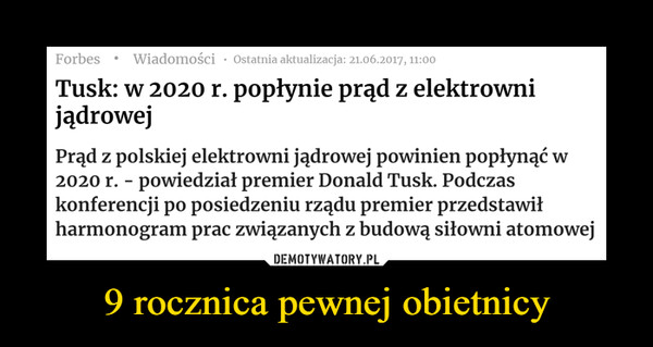 9 rocznica pewnej obietnicy –  Tusk: w 2020 r. popłynie prąd z elektrowni jądrowejPrąd z polskiej elektrowni jądrowej powinien popłynąć w 2020 r. - powiedział premier Donald Tusk. Podczas konferencji po posiedzeniu rządu premier przedstawił harmonogram prac związanych z budową siłowni atomowej